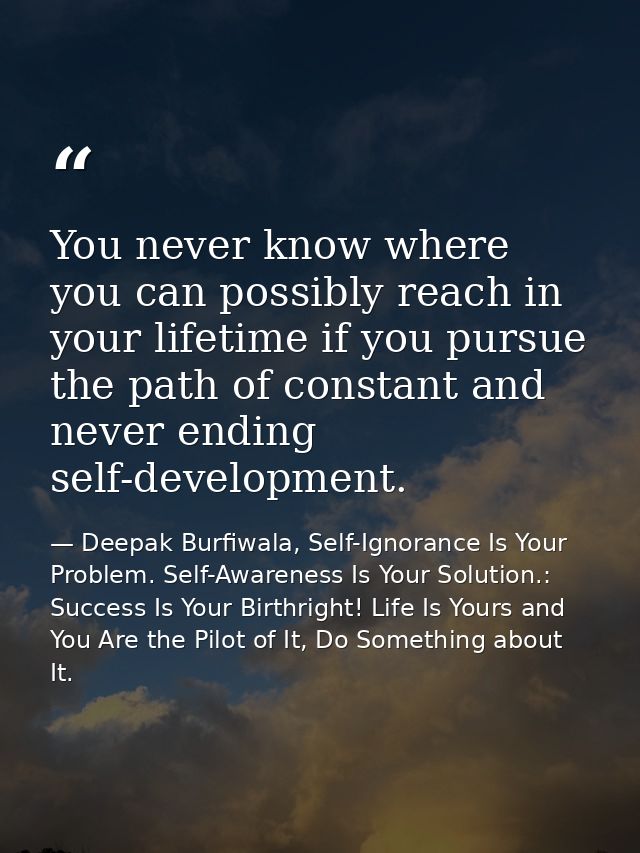 You never know where you can possibly reach in your lifetime if you pursue the path of constant and never ending self-de — Deepak Burfiwala, Self-Ignorance Is Your Problem. Self-Awareness Is Your Solution.: Success Is Your Birthright! Life Is Yours and You Are the Pilot of It, Do Something about It.