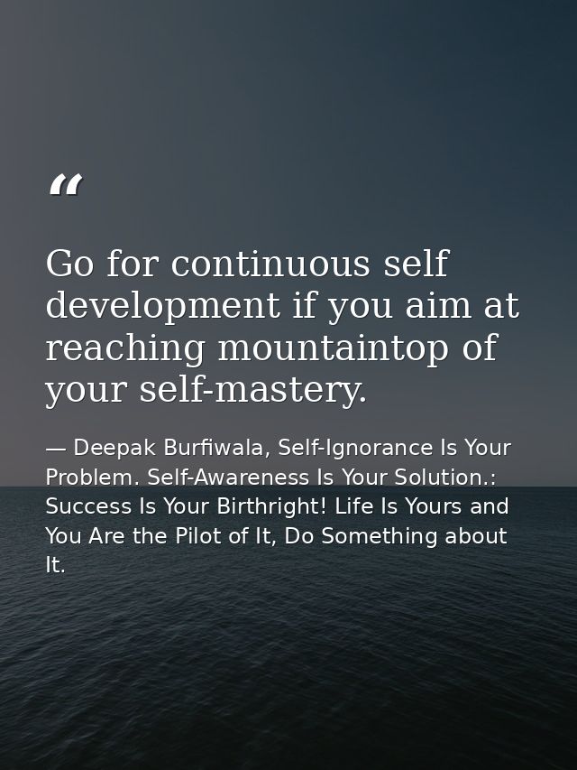 Go for continuous self development if you aim at reaching mountaintop of your self-mastery. — Deepak Burfiwala, Self-Ignorance Is Your Problem. Self-Awareness Is Your Solution.: Success Is Your Birthright! Life Is Yours and You Are the Pilot of It, Do Something about It.