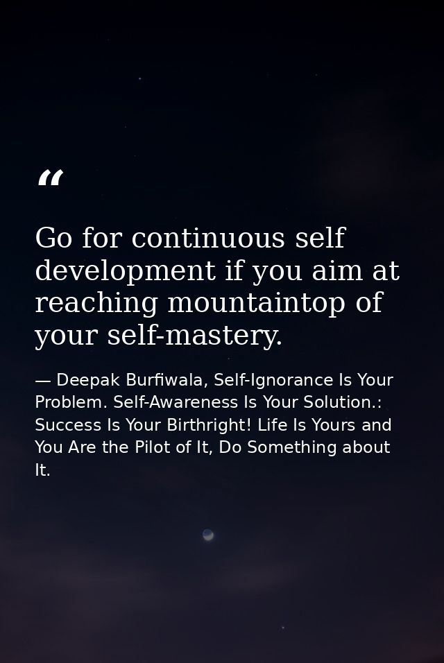 Go for continuous self development if you aim at reaching mountaintop of your self-mastery. — Deepak Burfiwala, Self-Ignorance Is Your Problem. Self-Awareness Is Your Solution.: Success Is Your Birthright! Life Is Yours and You Are the Pilot of It, Do Something about It.