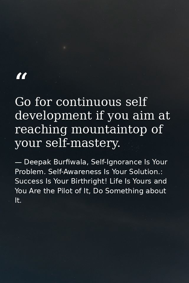 Go for continuous self development if you aim at reaching mountaintop of your self-mastery. — Deepak Burfiwala, Self-Ignorance Is Your Problem. Self-Awareness Is Your Solution.: Success Is Your Birthright! Life Is Yours and You Are the Pilot of It, Do Something about It.