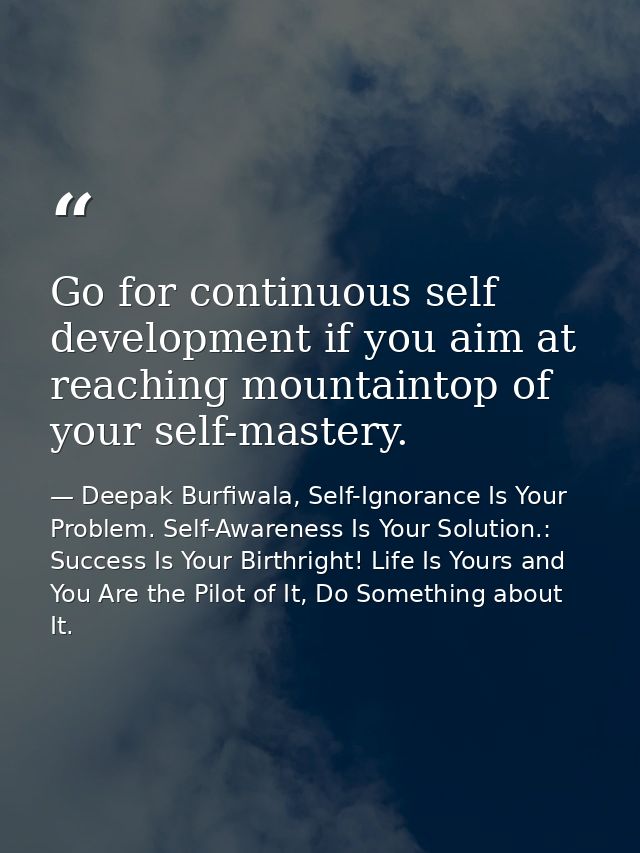 Go for continuous self development if you aim at reaching mountaintop of your self-mastery. — Deepak Burfiwala, Self-Ignorance Is Your Problem. Self-Awareness Is Your Solution.: Success Is Your Birthright! Life Is Yours and You Are the Pilot of It, Do Something about It.