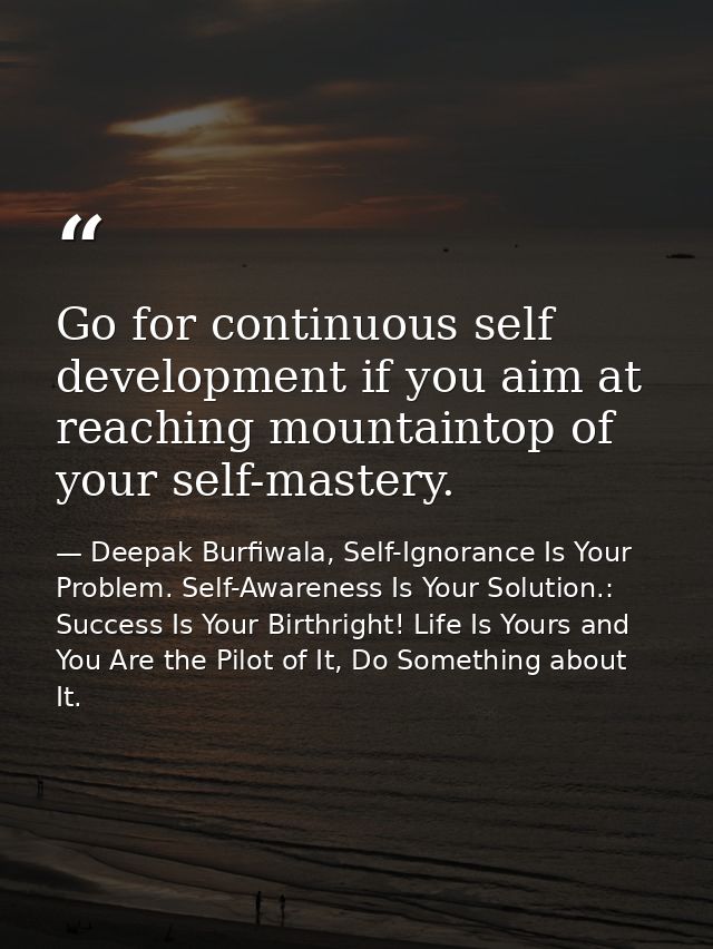Go for continuous self development if you aim at reaching mountaintop of your self-mastery. — Deepak Burfiwala, Self-Ignorance Is Your Problem. Self-Awareness Is Your Solution.: Success Is Your Birthright! Life Is Yours and You Are the Pilot of It, Do Something about It.