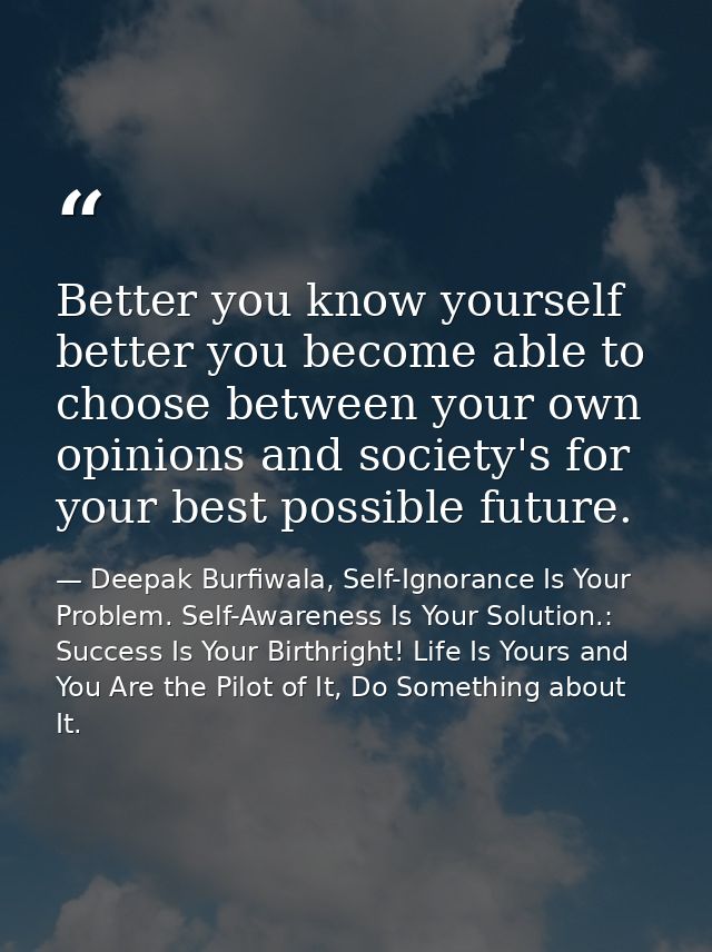 Better you know yourself better you become able to choose between your own opinions and society's for your best possible — Deepak Burfiwala, Self-Ignorance Is Your Problem. Self-Awareness Is Your Solution.: Success Is Your Birthright! Life Is Yours and You Are the Pilot of It, Do Something about It.
