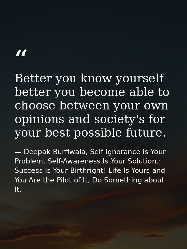 Better you know yourself better you become able to choose between your own opinions and society's for your best possible — Deepak Burfiwala, Self-Ignorance Is Your Problem. Self-Awareness Is Your Solution.: Success Is Your Birthright! Life Is Yours and You Are the Pilot of It, Do Something about It.