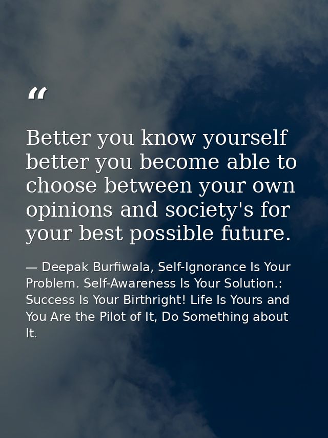Better you know yourself better you become able to choose between your own opinions and society's for your best possible — Deepak Burfiwala, Self-Ignorance Is Your Problem. Self-Awareness Is Your Solution.: Success Is Your Birthright! Life Is Yours and You Are the Pilot of It, Do Something about It.