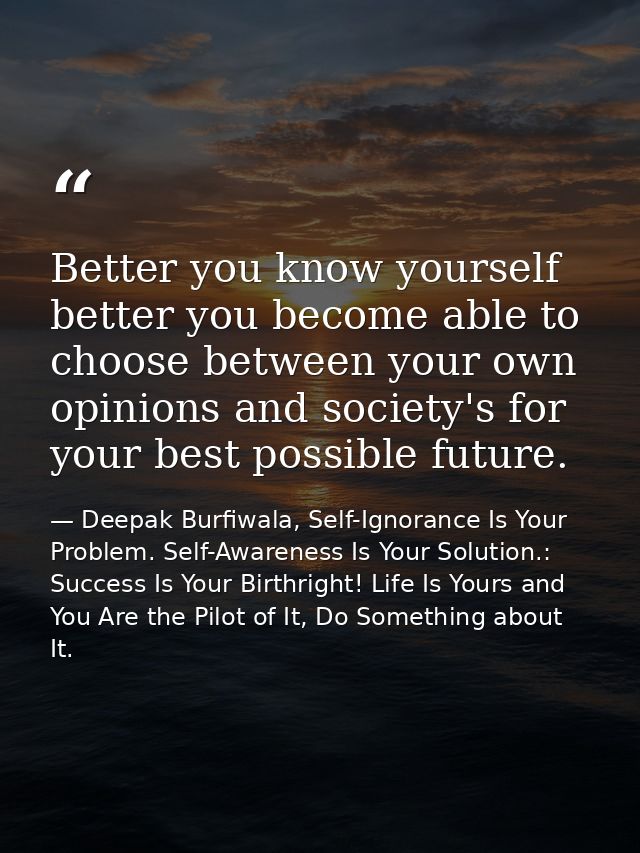 Better you know yourself better you become able to choose between your own opinions and society's for your best possible — Deepak Burfiwala, Self-Ignorance Is Your Problem. Self-Awareness Is Your Solution.: Success Is Your Birthright! Life Is Yours and You Are the Pilot of It, Do Something about It.