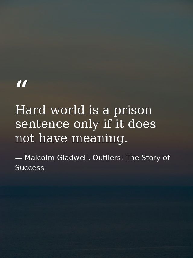 Hard world is a prison sentence only if it does not have meaning. — Malcolm Gladwell, Outliers: The Story of Success
