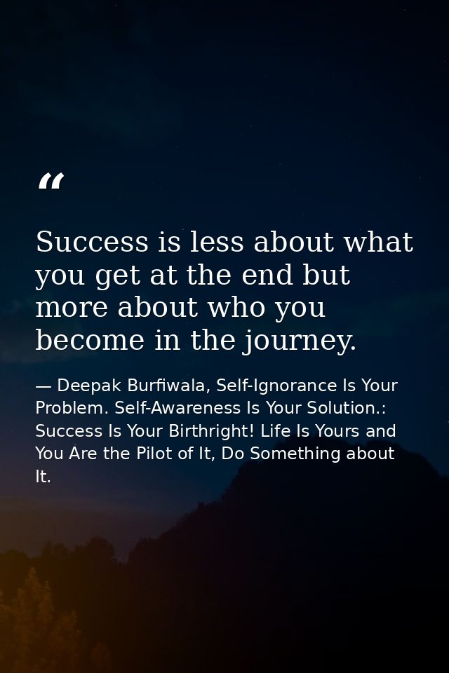 Success is less about what you get at the end but more about who you become in the journey. — Deepak Burfiwala, Self-Ignorance Is Your Problem. Self-Awareness Is Your Solution.: Success Is Your Birthright! Life Is Yours and You Are the Pilot of It, Do Something about It.