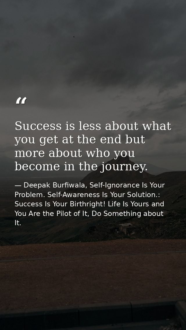 Success is less about what you get at the end but more about who you become in the journey. — Deepak Burfiwala, Self-Ignorance Is Your Problem. Self-Awareness Is Your Solution.: Success Is Your Birthright! Life Is Yours and You Are the Pilot of It, Do Something about It.