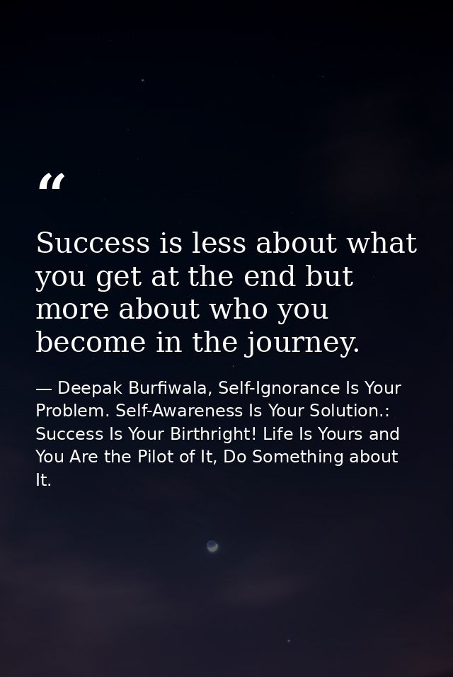 Success is less about what you get at the end but more about who you become in the journey. — Deepak Burfiwala, Self-Ignorance Is Your Problem. Self-Awareness Is Your Solution.: Success Is Your Birthright! Life Is Yours and You Are the Pilot of It, Do Something about It.