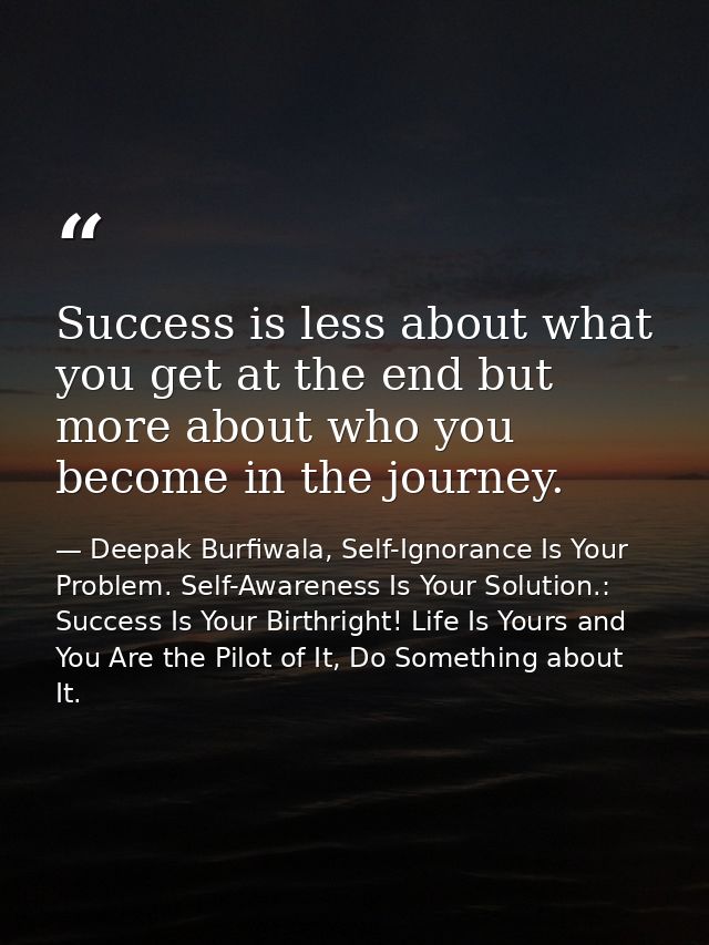 Success is less about what you get at the end but more about who you become in the journey. — Deepak Burfiwala, Self-Ignorance Is Your Problem. Self-Awareness Is Your Solution.: Success Is Your Birthright! Life Is Yours and You Are the Pilot of It, Do Something about It.