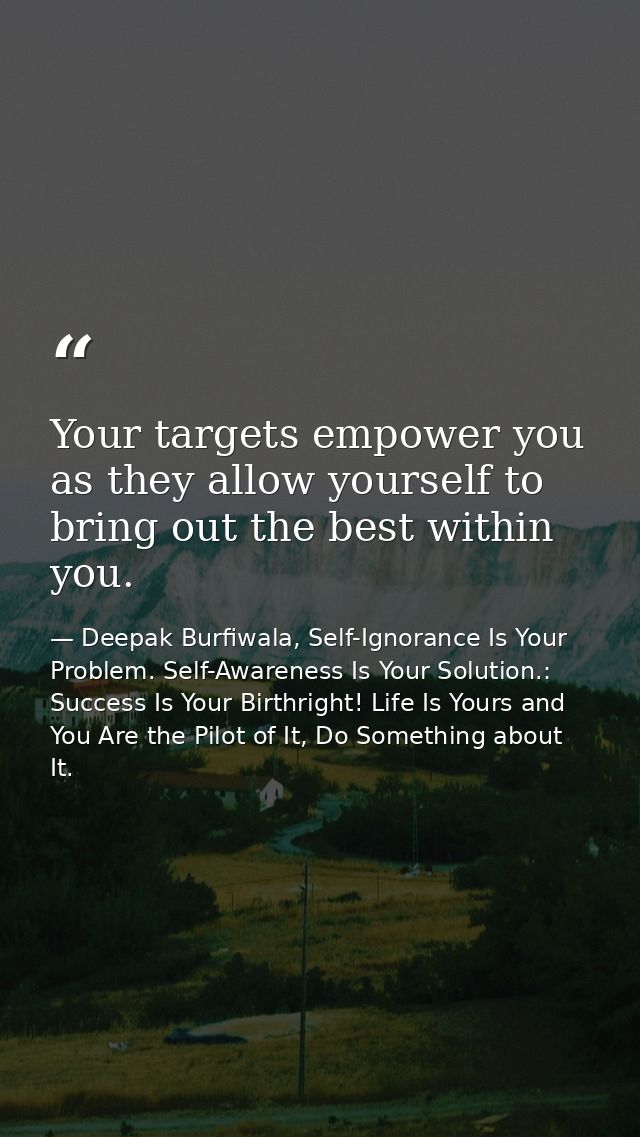 Your targets empower you as they allow yourself to bring out the best within you. — Deepak Burfiwala, Self-Ignorance Is Your Problem. Self-Awareness Is Your Solution.: Success Is Your Birthright! Life Is Yours and You Are the Pilot of It, Do Something about It.