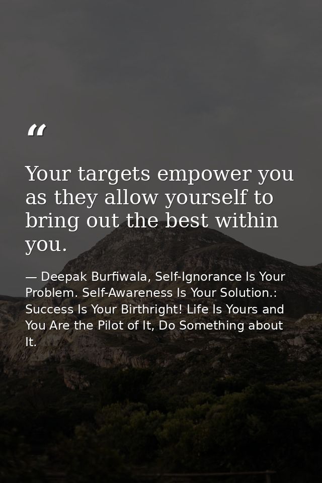 Your targets empower you as they allow yourself to bring out the best within you. — Deepak Burfiwala, Self-Ignorance Is Your Problem. Self-Awareness Is Your Solution.: Success Is Your Birthright! Life Is Yours and You Are the Pilot of It, Do Something about It.