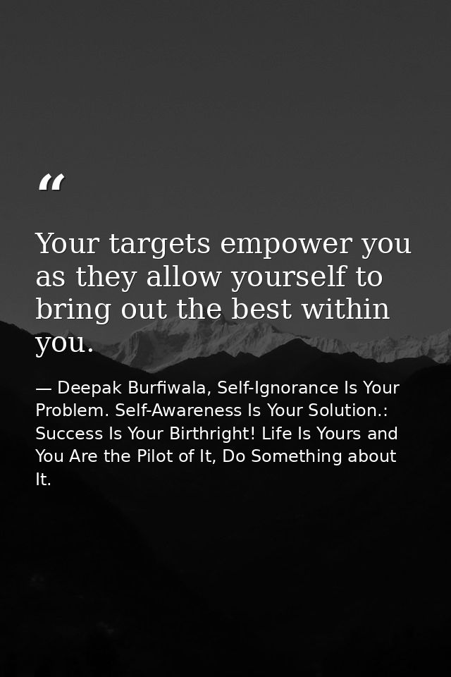 Your targets empower you as they allow yourself to bring out the best within you. — Deepak Burfiwala, Self-Ignorance Is Your Problem. Self-Awareness Is Your Solution.: Success Is Your Birthright! Life Is Yours and You Are the Pilot of It, Do Something about It.
