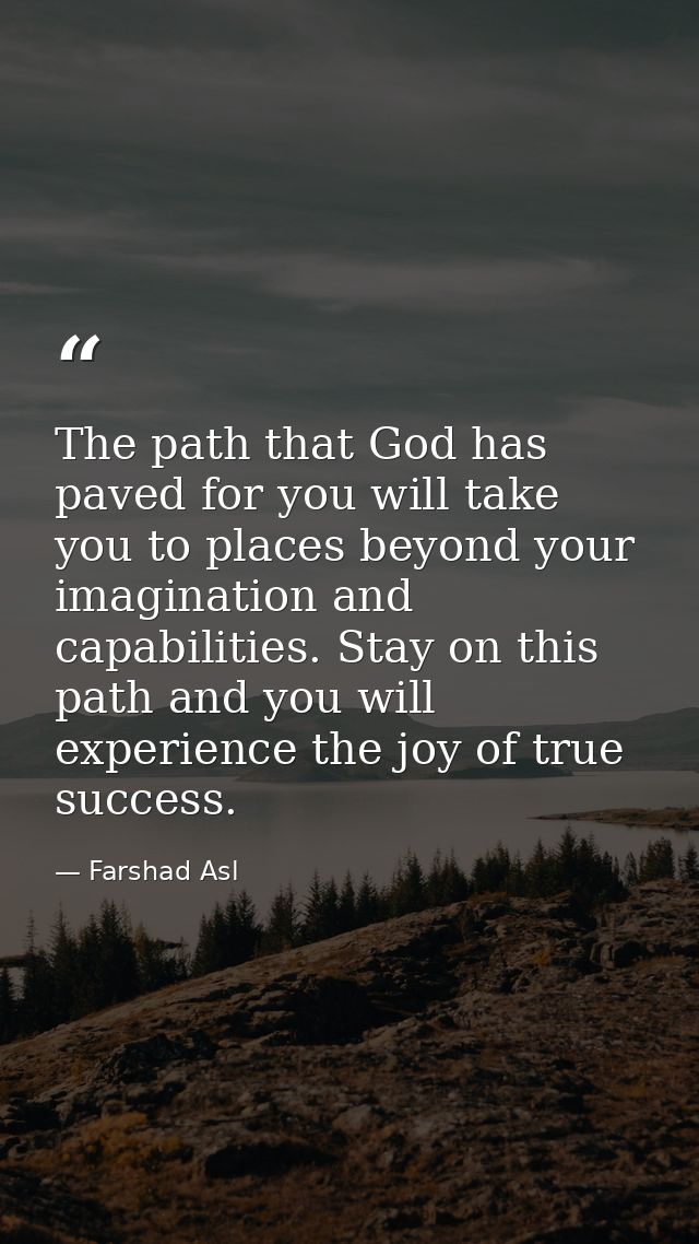 The path that God has paved for you will take you to places beyond your imagination and capabilities. Stay on this path  — Farshad Asl