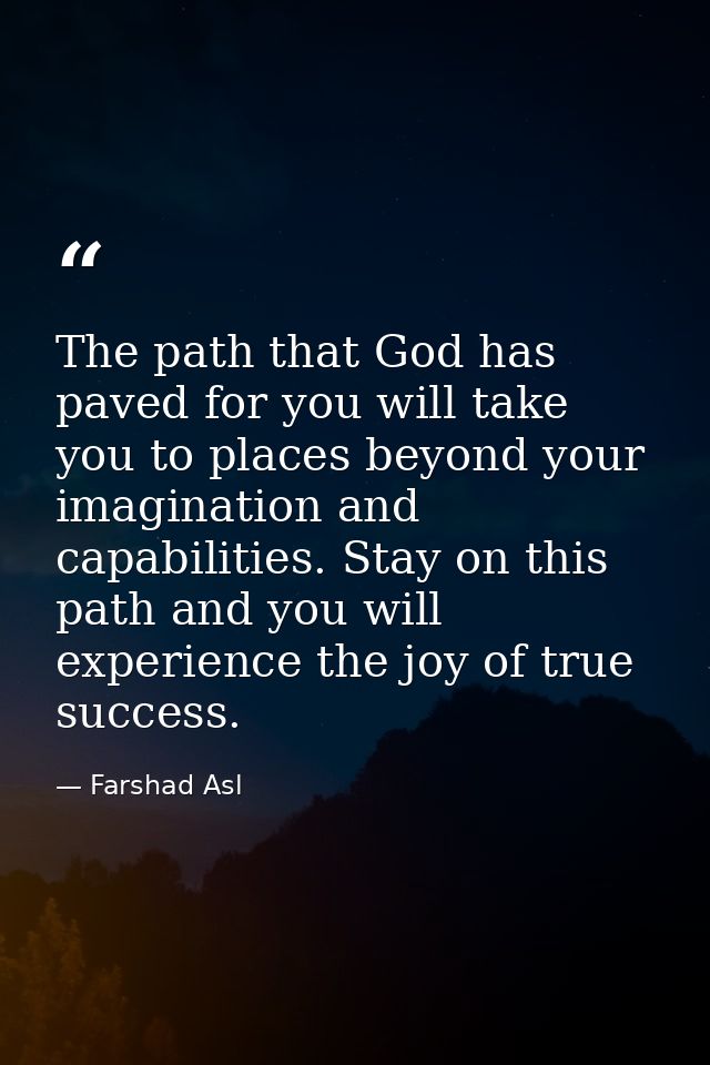 The path that God has paved for you will take you to places beyond your imagination and capabilities. Stay on this path  — Farshad Asl
