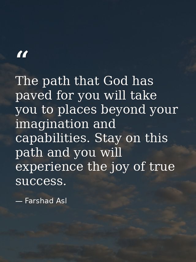 The path that God has paved for you will take you to places beyond your imagination and capabilities. Stay on this path  — Farshad Asl