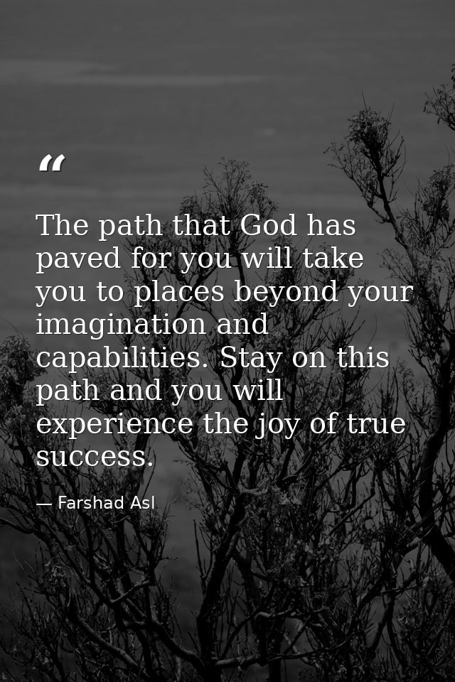 The path that God has paved for you will take you to places beyond your imagination and capabilities. Stay on this path  — Farshad Asl