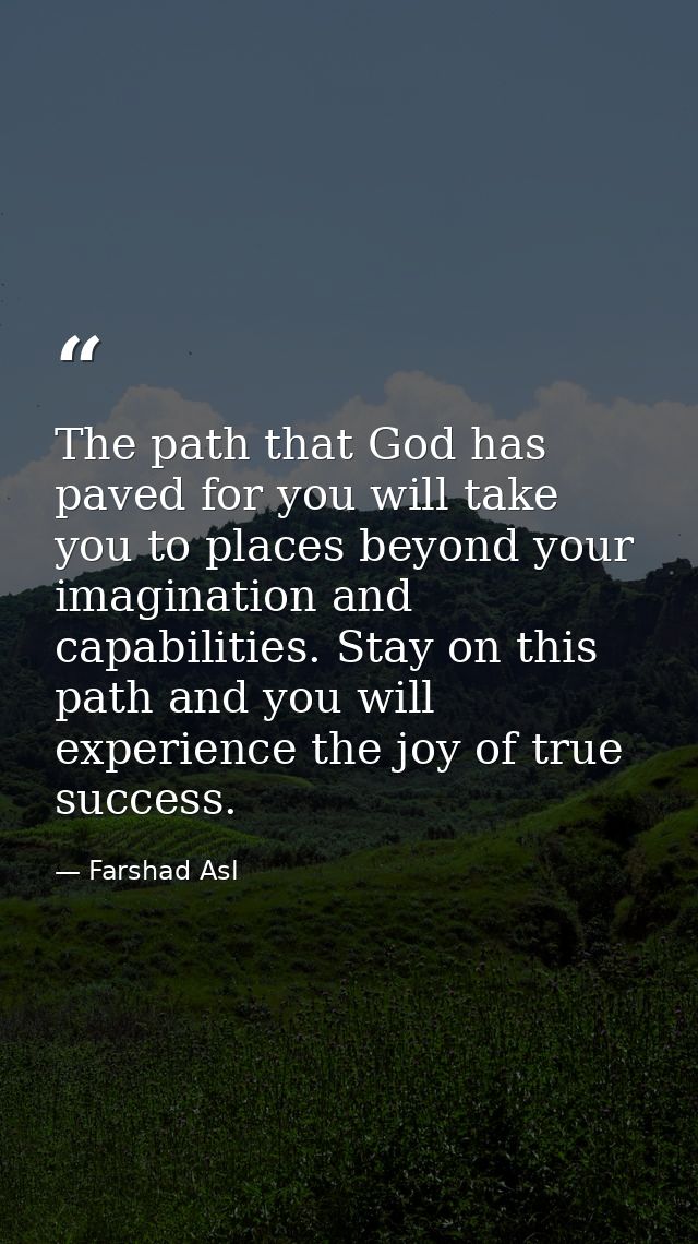 The path that God has paved for you will take you to places beyond your imagination and capabilities. Stay on this path  — Farshad Asl