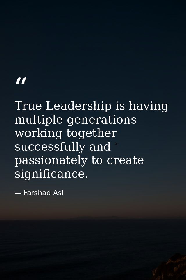 True Leadership is having multiple generations working together successfully and passionately to create significance. — Farshad Asl