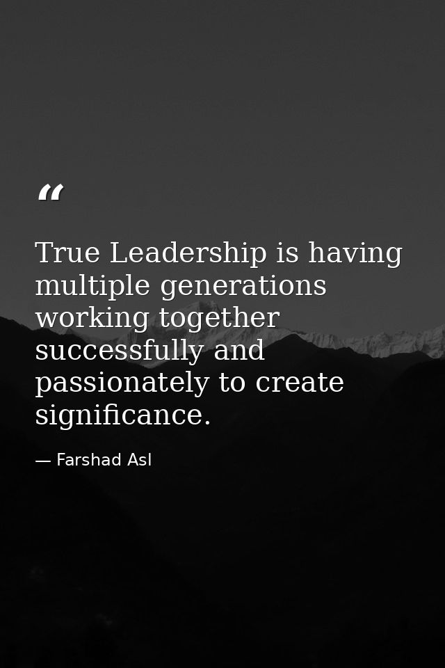True Leadership is having multiple generations working together successfully and passionately to create significance. — Farshad Asl