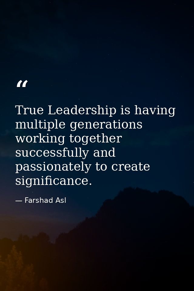 True Leadership is having multiple generations working together successfully and passionately to create significance. — Farshad Asl