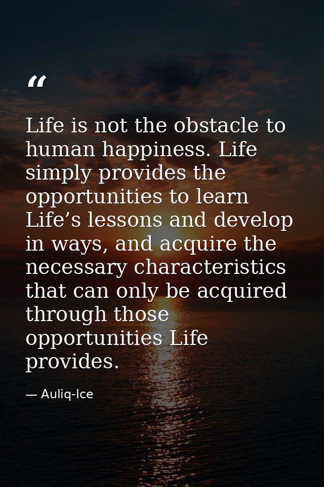 Life is not the obstacle to human happiness. Life simply provides the opportunities to learn Life’s lessons and develop  — Auliq-Ice