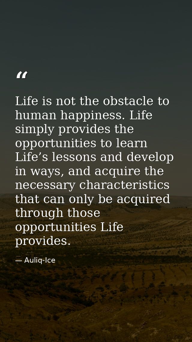 Life is not the obstacle to human happiness. Life simply provides the opportunities to learn Life’s lessons and develop  — Auliq-Ice