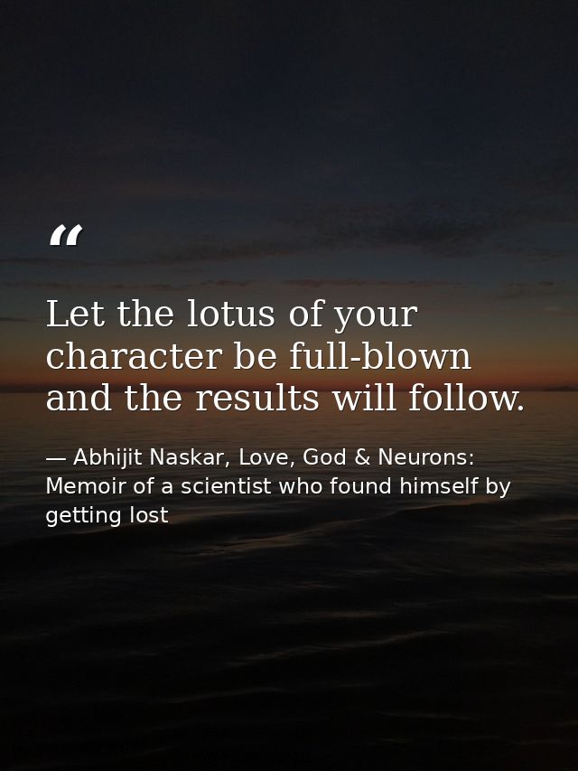 ​Let the lotus of your character be full-blown and the results will follow. — Abhijit Naskar, Love, God & Neurons: Memoir of a scientist who found himself by getting lost