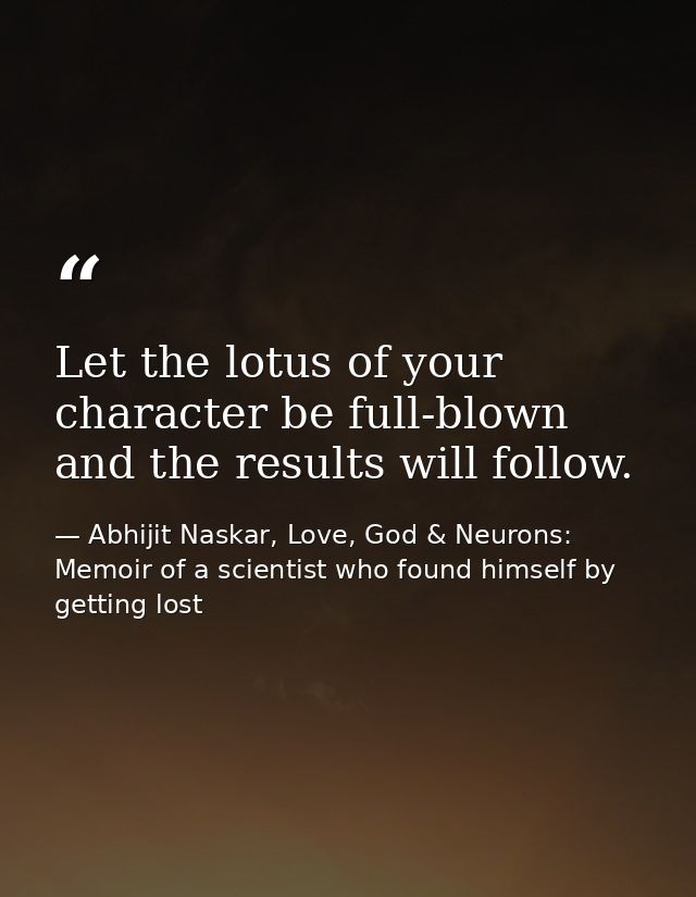 ​Let the lotus of your character be full-blown and the results will follow. — Abhijit Naskar, Love, God & Neurons: Memoir of a scientist who found himself by getting lost