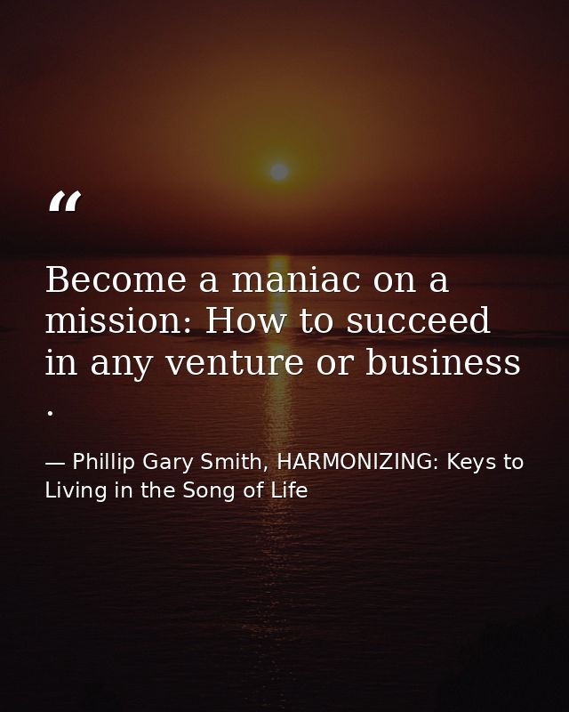 Become a maniac on a mission: How to succeed in any venture or business . — Phillip Gary Smith, HARMONIZING: Keys to Living in the Song of Life