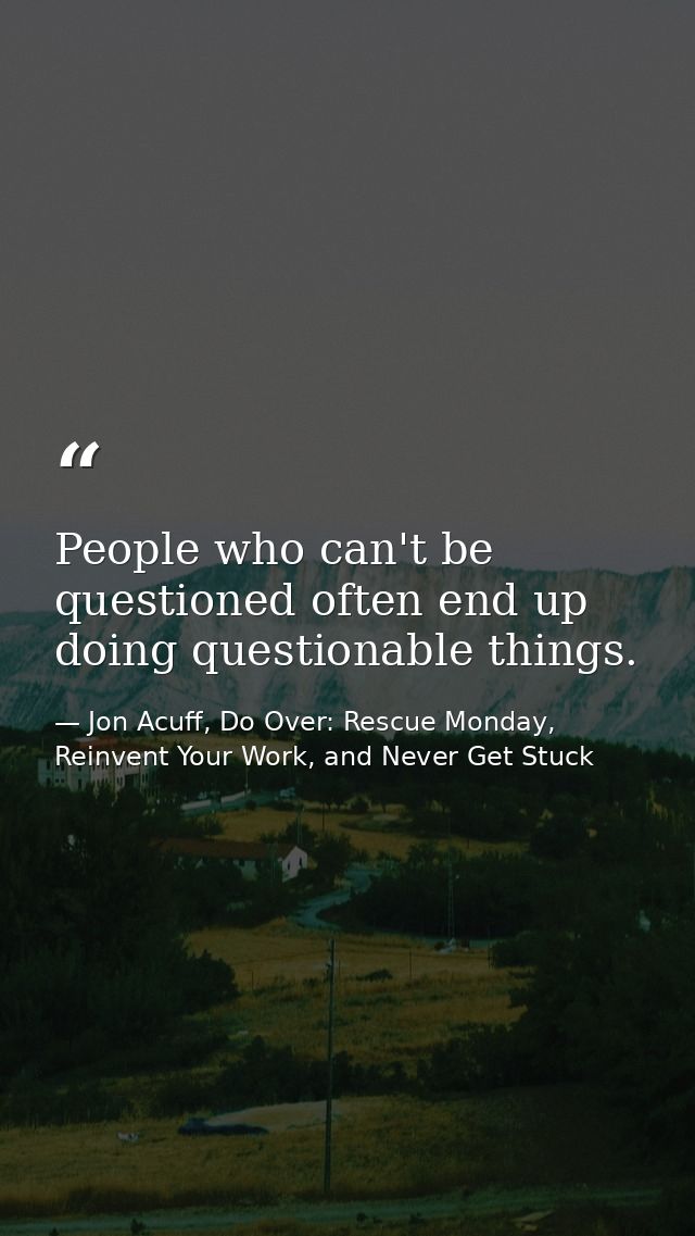 People who can't be questioned often end up doing questionable things. — Jon Acuff, Do Over: Rescue Monday, Reinvent Your Work, and Never Get Stuck