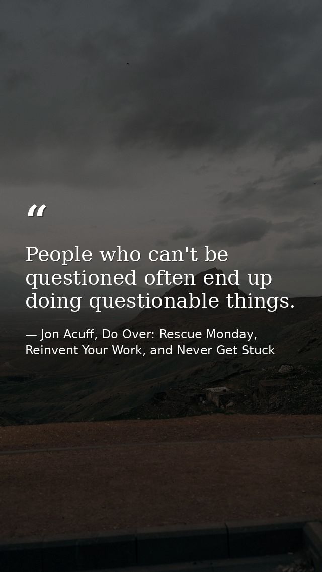 People who can't be questioned often end up doing questionable things. — Jon Acuff, Do Over: Rescue Monday, Reinvent Your Work, and Never Get Stuck