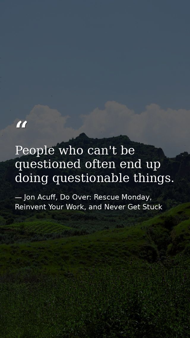 People who can't be questioned often end up doing questionable things. — Jon Acuff, Do Over: Rescue Monday, Reinvent Your Work, and Never Get Stuck