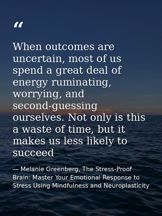 When outcomes are uncertain, most of us spend a great deal of energy ruminating, worrying, and second-guessing ourselves — Melanie Greenberg, The Stress-Proof Brain: Master Your Emotional Response to Stress Using Mindfulness and Neuroplasticity