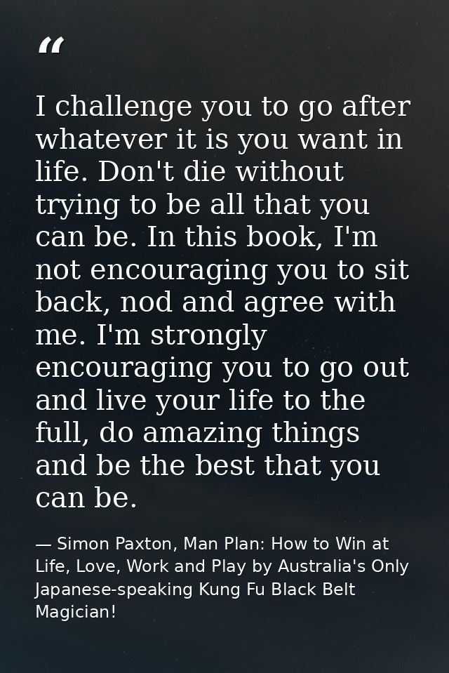 I challenge you to go after whatever it is you want in life. Don't die without trying to be all that you can be. In this — Simon Paxton, Man Plan: How to Win at Life, Love, Work and Play by Australia's Only Japanese-speaking Kung Fu Black Belt Magician!