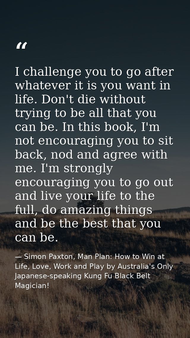 I challenge you to go after whatever it is you want in life. Don't die without trying to be all that you can be. In this — Simon Paxton, Man Plan: How to Win at Life, Love, Work and Play by Australia's Only Japanese-speaking Kung Fu Black Belt Magician!