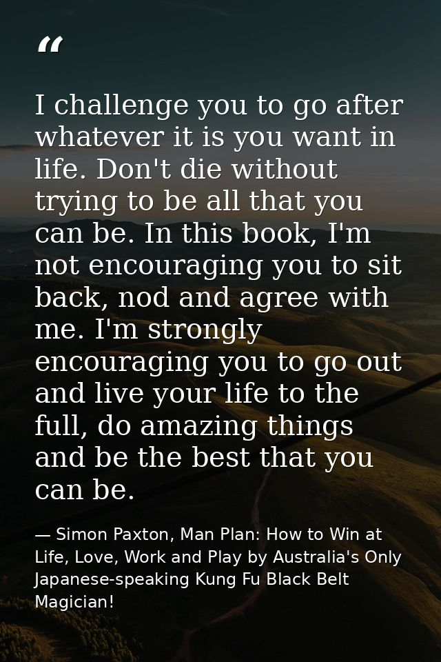 I challenge you to go after whatever it is you want in life. Don't die without trying to be all that you can be. In this — Simon Paxton, Man Plan: How to Win at Life, Love, Work and Play by Australia's Only Japanese-speaking Kung Fu Black Belt Magician!