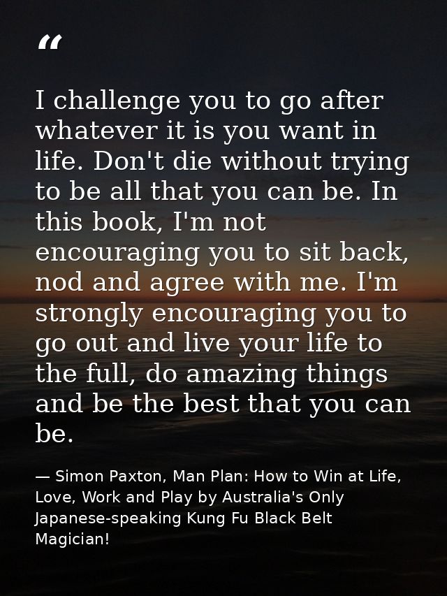 I challenge you to go after whatever it is you want in life. Don't die without trying to be all that you can be. In this — Simon Paxton, Man Plan: How to Win at Life, Love, Work and Play by Australia's Only Japanese-speaking Kung Fu Black Belt Magician!