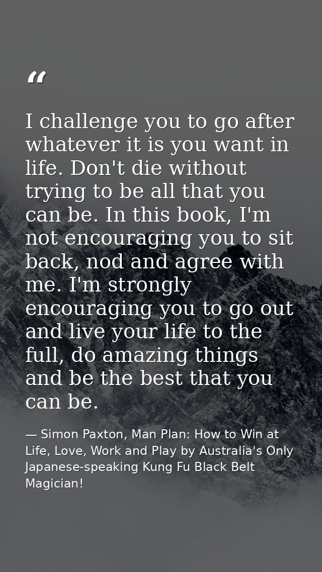 I challenge you to go after whatever it is you want in life. Don't die without trying to be all that you can be. In this — Simon Paxton, Man Plan: How to Win at Life, Love, Work and Play by Australia's Only Japanese-speaking Kung Fu Black Belt Magician!