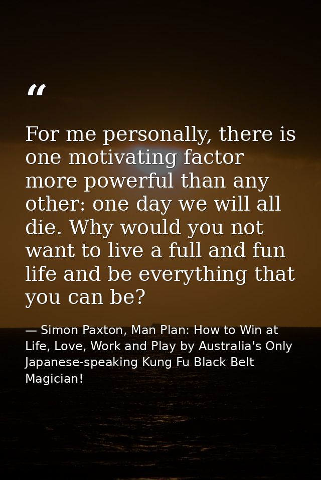 For me personally, there is one motivating factor more powerful than any other: one day we will all die. Why would you n — Simon Paxton, Man Plan: How to Win at Life, Love, Work and Play by Australia's Only Japanese-speaking Kung Fu Black Belt Magician!