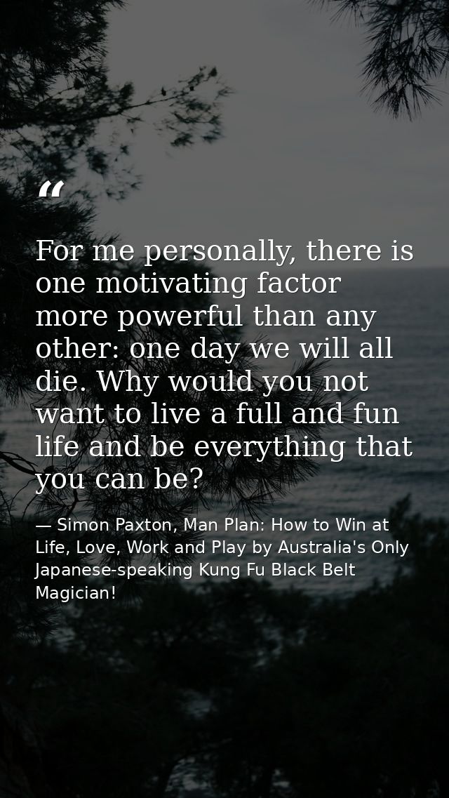 For me personally, there is one motivating factor more powerful than any other: one day we will all die. Why would you n — Simon Paxton, Man Plan: How to Win at Life, Love, Work and Play by Australia's Only Japanese-speaking Kung Fu Black Belt Magician!