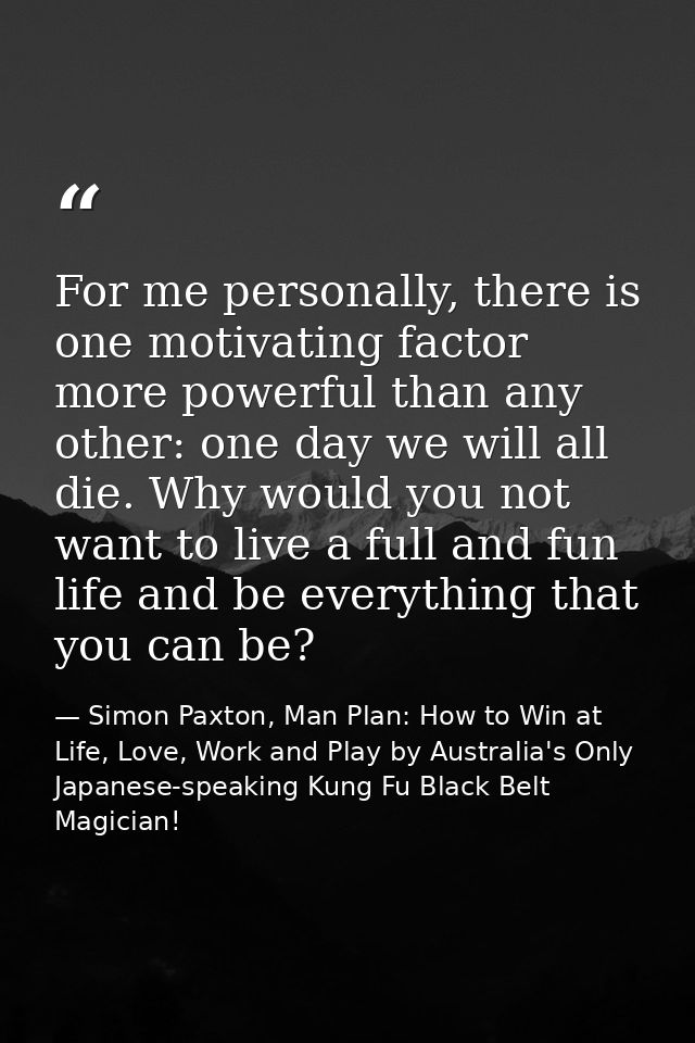 For me personally, there is one motivating factor more powerful than any other: one day we will all die. Why would you n — Simon Paxton, Man Plan: How to Win at Life, Love, Work and Play by Australia's Only Japanese-speaking Kung Fu Black Belt Magician!