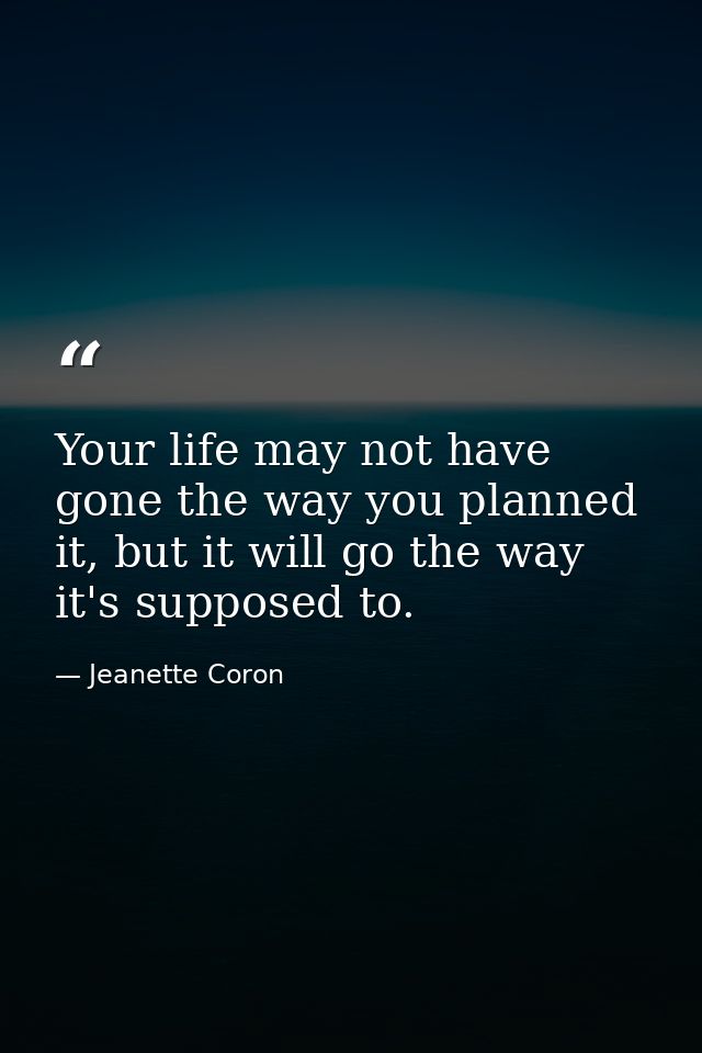 Your life may not have gone the way you planned it, but it will go the way it's supposed to. — Jeanette Coron