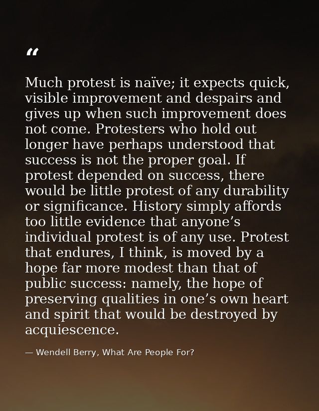 Much protest is naïve; it expects quick, visible improvement and despairs and gives up when such improvement does not co — Wendell Berry, What Are People For?