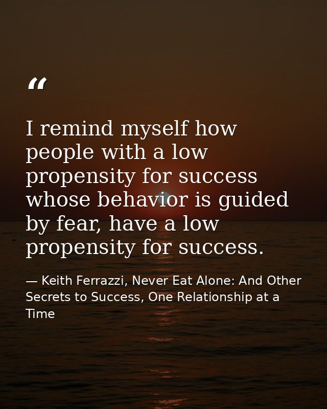 I remind myself how people with a low propensity for success whose behavior is guided by fear, have a low propensity for — Keith Ferrazzi, Never Eat Alone: And Other Secrets to Success, One Relationship at a Time
