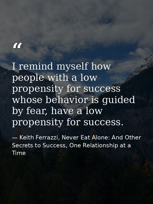 I remind myself how people with a low propensity for success whose behavior is guided by fear, have a low propensity for — Keith Ferrazzi, Never Eat Alone: And Other Secrets to Success, One Relationship at a Time
