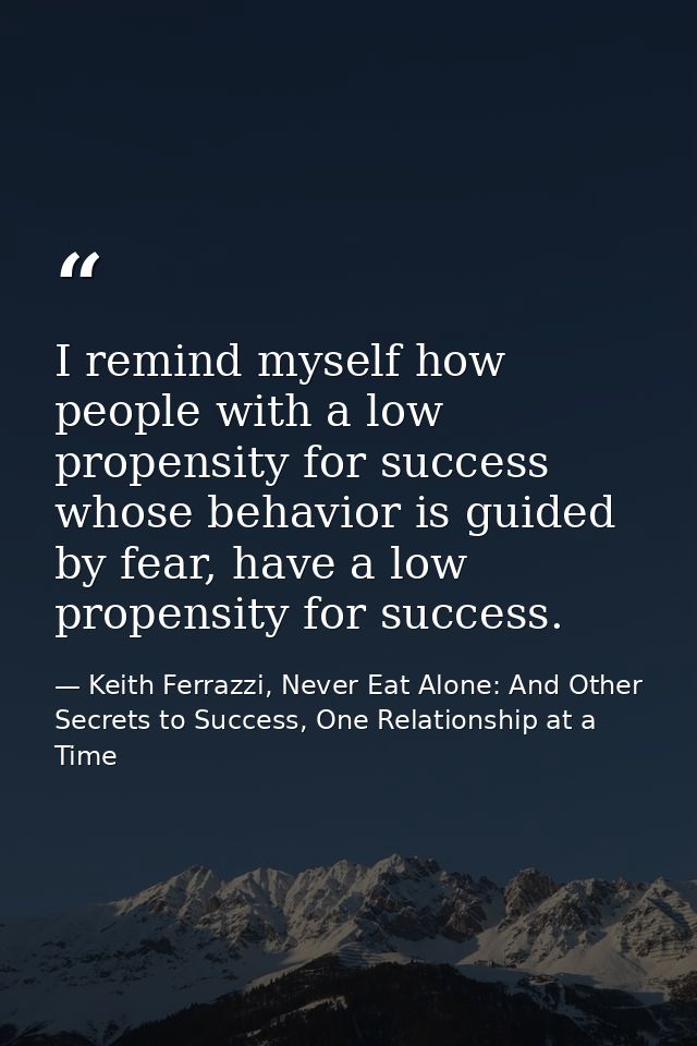 I remind myself how people with a low propensity for success whose behavior is guided by fear, have a low propensity for — Keith Ferrazzi, Never Eat Alone: And Other Secrets to Success, One Relationship at a Time