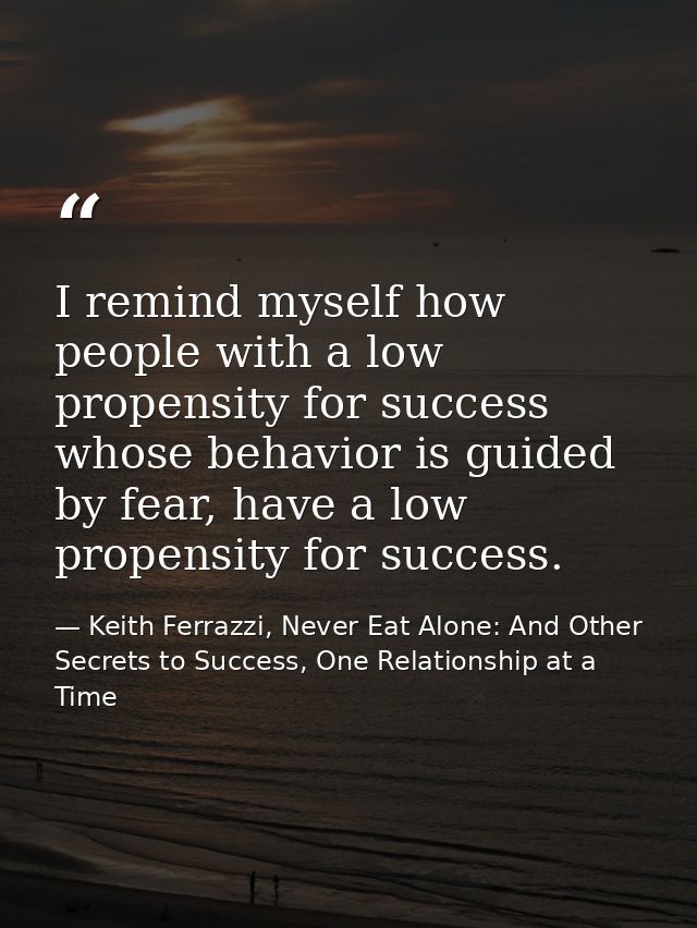 I remind myself how people with a low propensity for success whose behavior is guided by fear, have a low propensity for — Keith Ferrazzi, Never Eat Alone: And Other Secrets to Success, One Relationship at a Time