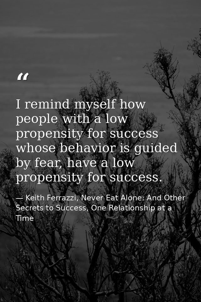 I remind myself how people with a low propensity for success whose behavior is guided by fear, have a low propensity for — Keith Ferrazzi, Never Eat Alone: And Other Secrets to Success, One Relationship at a Time